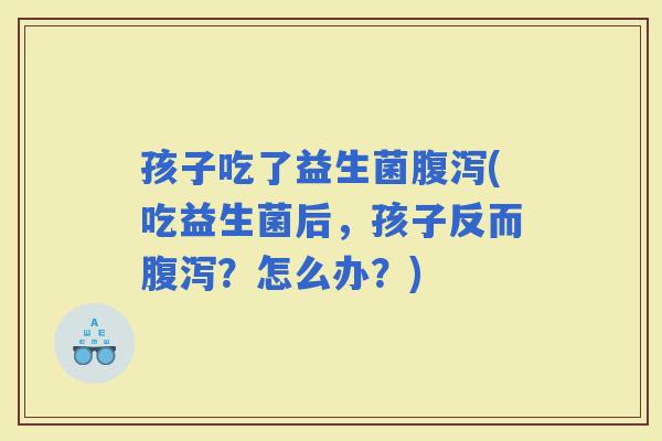 孩子吃了益生菌(吃益生菌后，孩子反而？怎么办？)