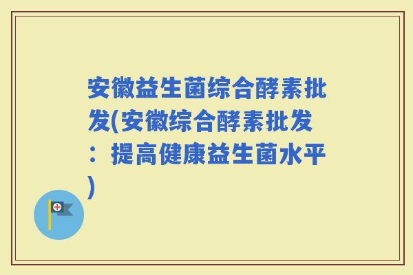 安徽益生菌综合酵素批发(安徽综合酵素批发：提高健康益生菌水平)