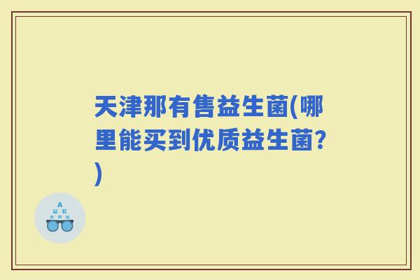 天津那有售益生菌(哪里能买到优质益生菌？)