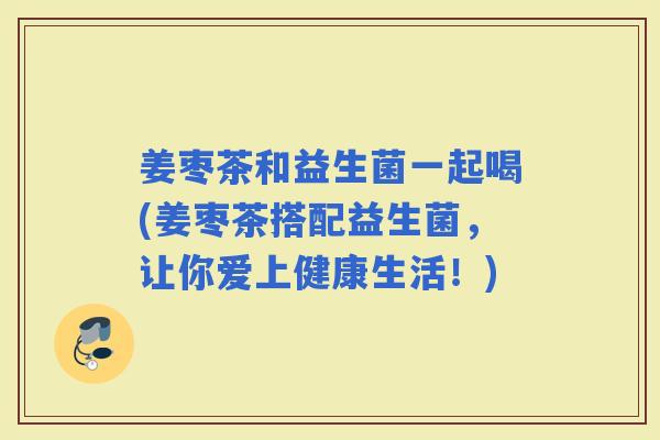 姜枣茶和益生菌一起喝(姜枣茶搭配益生菌，让你爱上健康生活！)