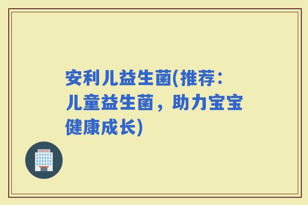 安利儿益生菌(推荐：儿童益生菌，助力宝宝健康成长)