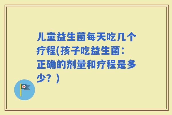儿童益生菌每天吃几个疗程(孩子吃益生菌：正确的剂量和疗程是多少？)
