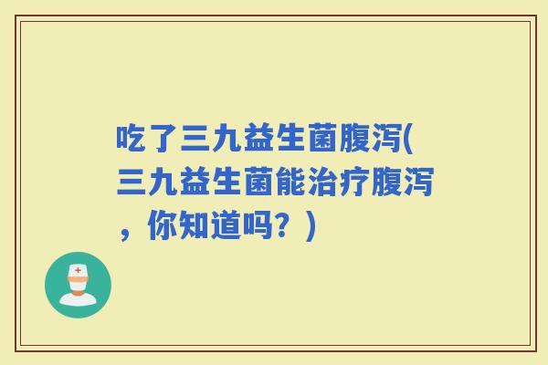 吃了三九益生菌(三九益生菌能，你知道吗？)