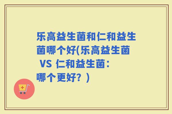 乐高益生菌和仁和益生菌哪个好(乐高益生菌 VS 仁和益生菌：哪个更好？)