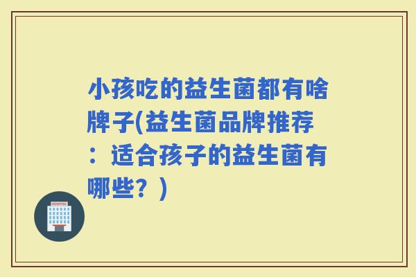 小孩吃的益生菌都有啥牌子(益生菌品牌推荐：适合孩子的益生菌有哪些？)