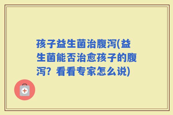 孩子益生菌(益生菌能否愈孩子的？看看专家怎么说)