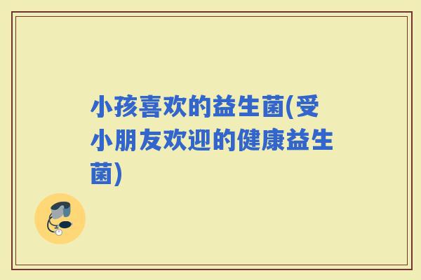 小孩喜欢的益生菌(受小朋友欢迎的健康益生菌)