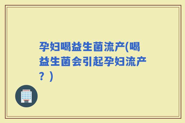 孕妇喝益生菌流产(喝益生菌会引起孕妇流产？)