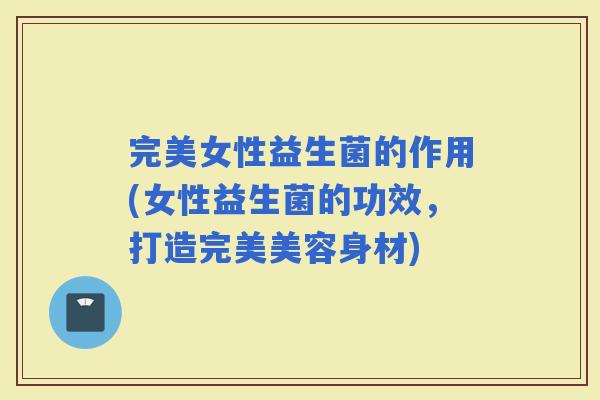 完美女性益生菌的作用(女性益生菌的功效，打造完美美容身材)