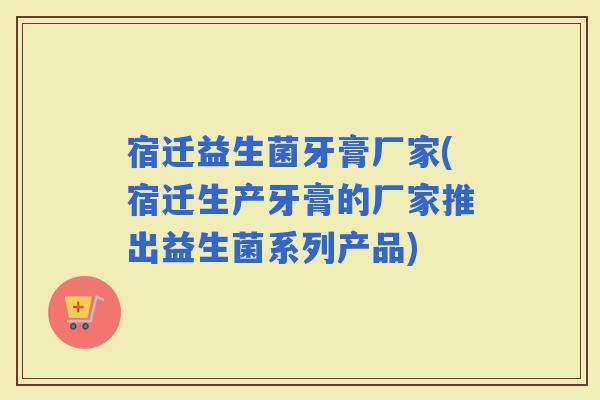 宿迁益生菌牙膏厂家(宿迁生产牙膏的厂家推出益生菌系列产品)