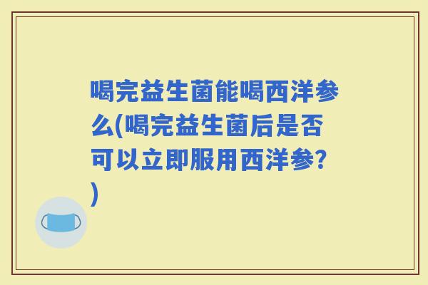 喝完益生菌能喝西洋参么(喝完益生菌后是否可以立即服用西洋参？)