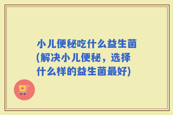 小儿吃什么益生菌(解决小儿，选择什么样的益生菌好)