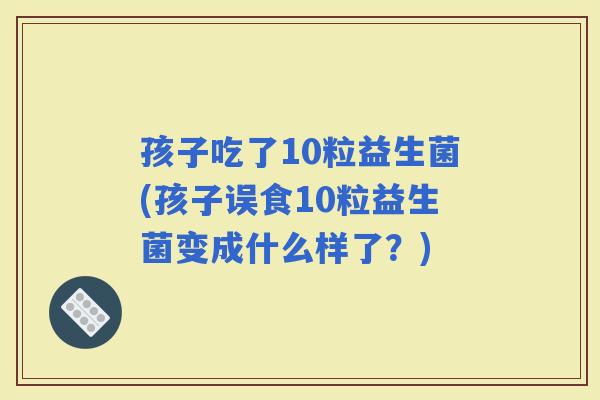 孩子吃了10粒益生菌(孩子误食10粒益生菌变成什么样了？)