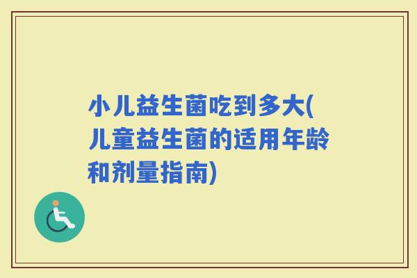 小儿益生菌吃到多大(儿童益生菌的适用年龄和剂量指南)