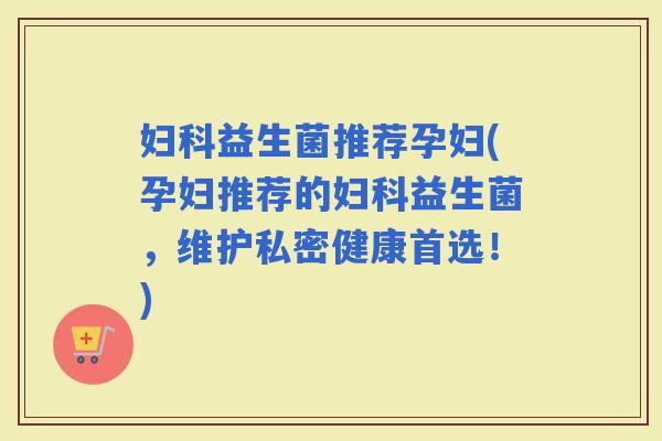 益生菌推荐孕妇(孕妇推荐的益生菌，维护私密健康首选！)