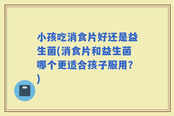 小孩吃消食片好还是益生菌(消食片和益生菌哪个更适合孩子服用？)