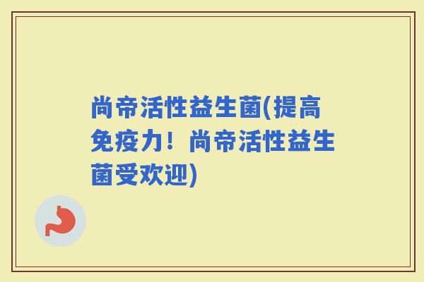 尚帝活性益生菌(提高力！尚帝活性益生菌受欢迎)
