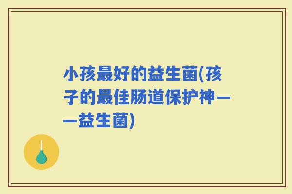 小孩好的益生菌(孩子的佳肠道保护神——益生菌)