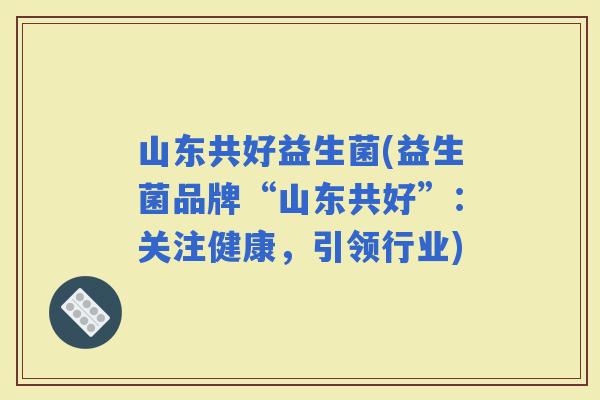 山东共好益生菌(益生菌品牌“山东共好”：关注健康，引领行业)