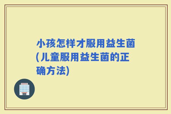 小孩怎样才服用益生菌(儿童服用益生菌的正确方法)