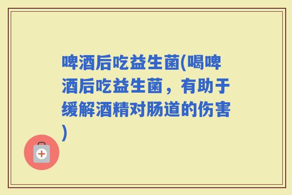 啤酒后吃益生菌(喝啤酒后吃益生菌，有助于缓解酒精对肠道的伤害)