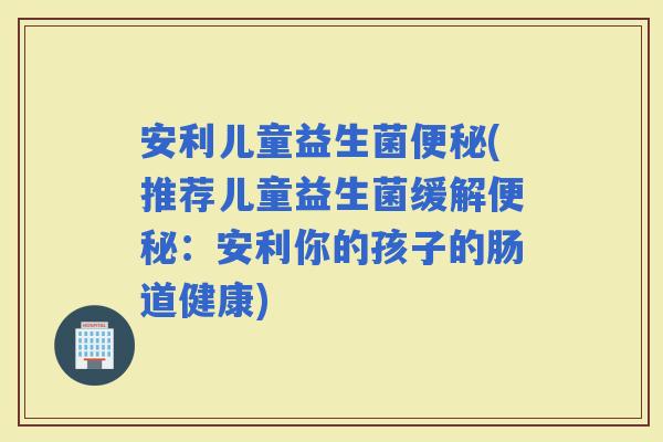 安利儿童益生菌(推荐儿童益生菌缓解：安利你的孩子的肠道健康)