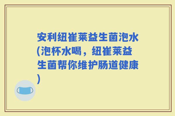 安利纽崔莱益生菌泡水(泡杯水喝，纽崔莱益生菌帮你维护肠道健康)