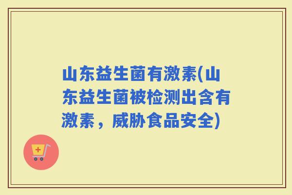 山东益生菌有激素(山东益生菌被检测出含有激素，威胁食品安全)