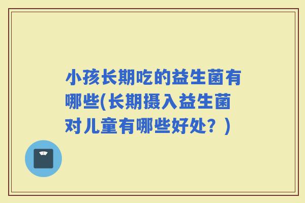 小孩长期吃的益生菌有哪些(长期摄入益生菌对儿童有哪些好处？)