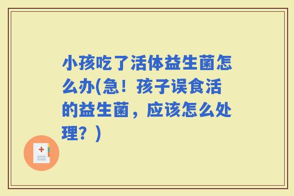 小孩吃了活体益生菌怎么办(急！孩子误食活的益生菌，应该怎么处理？)