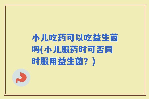 小儿吃药可以吃益生菌吗(小儿服药时可否同时服用益生菌？)