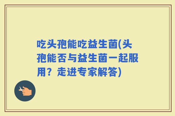 吃头孢能吃益生菌(头孢能否与益生菌一起服用？走进专家解答)