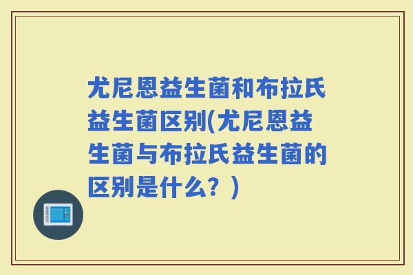 尤尼恩益生菌和布拉氏益生菌区别(尤尼恩益生菌与布拉氏益生菌的区别是什么？)