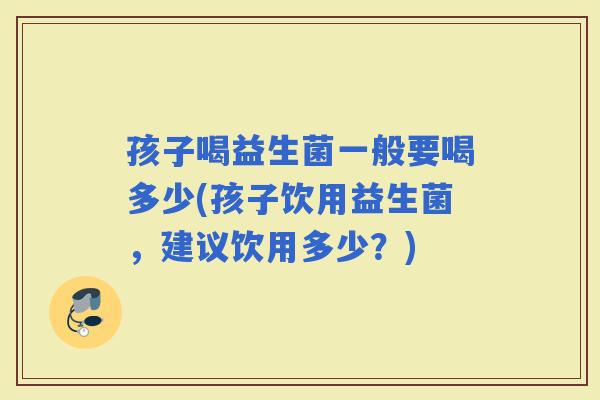 孩子喝益生菌一般要喝多少(孩子饮用益生菌，建议饮用多少？)