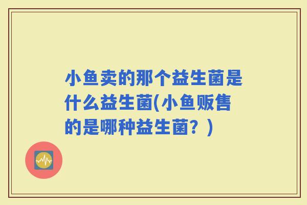小鱼卖的那个益生菌是什么益生菌(小鱼贩售的是哪种益生菌？)