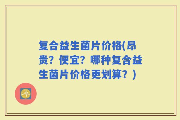 复合益生菌片价格(昂贵？便宜？哪种复合益生菌片价格更划算？)