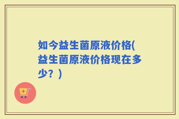 如今益生菌原液价格(益生菌原液价格现在多少？)