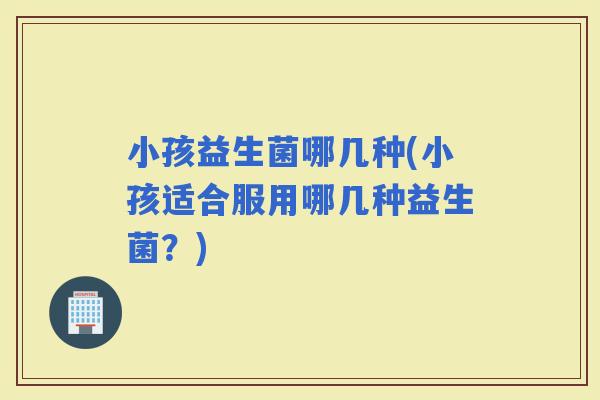 小孩益生菌哪几种(小孩适合服用哪几种益生菌？)