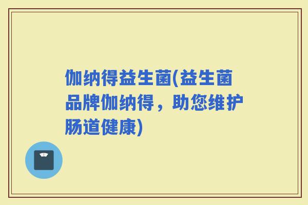 伽纳得益生菌(益生菌品牌伽纳得，助您维护肠道健康)