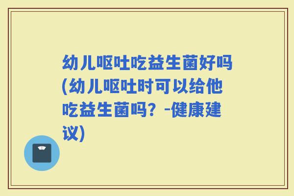 幼儿吃益生菌好吗(幼儿时可以给他吃益生菌吗？-健康建议)