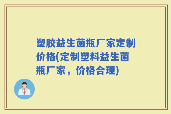 塑胶益生菌瓶厂家定制价格(定制塑料益生菌瓶厂家，价格合理)