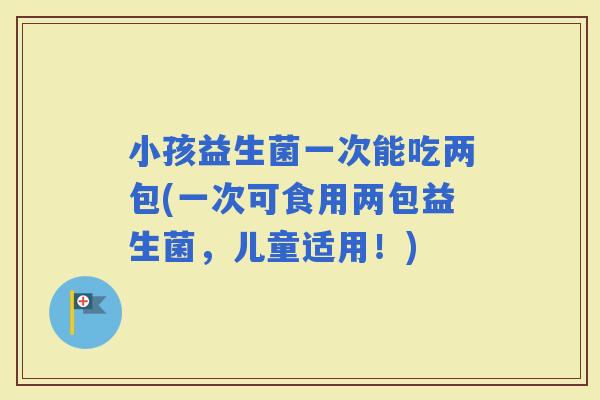 小孩益生菌一次能吃两包(一次可食用两包益生菌，儿童适用！)
