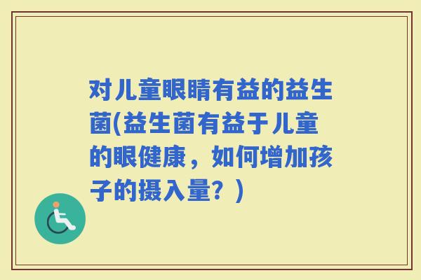 对儿童眼睛有益的益生菌(益生菌有益于儿童的眼健康，如何增加孩子的摄入量？)