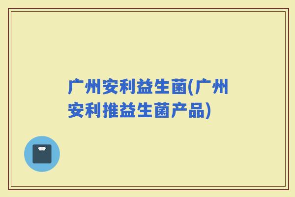 广州安利益生菌(广州安利推益生菌产品)