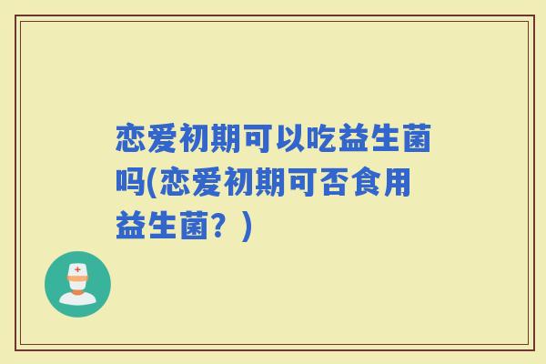 恋爱初期可以吃益生菌吗(恋爱初期可否食用益生菌？)