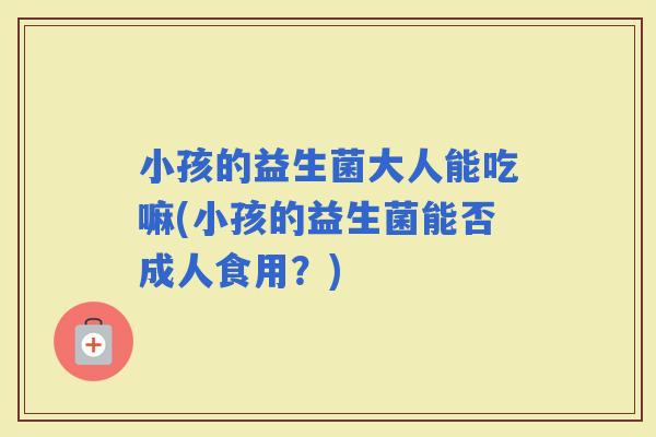 小孩的益生菌大人能吃嘛(小孩的益生菌能否成人食用？)