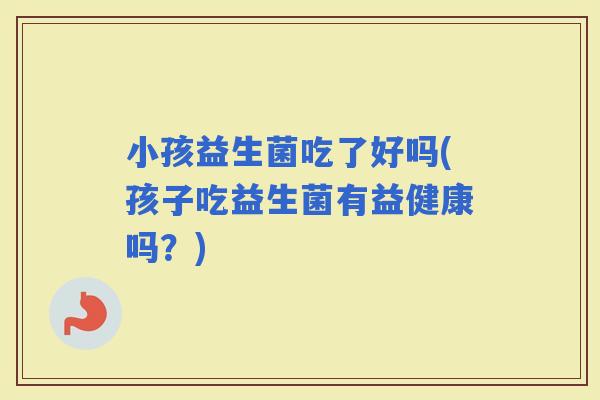 小孩益生菌吃了好吗(孩子吃益生菌有益健康吗？)