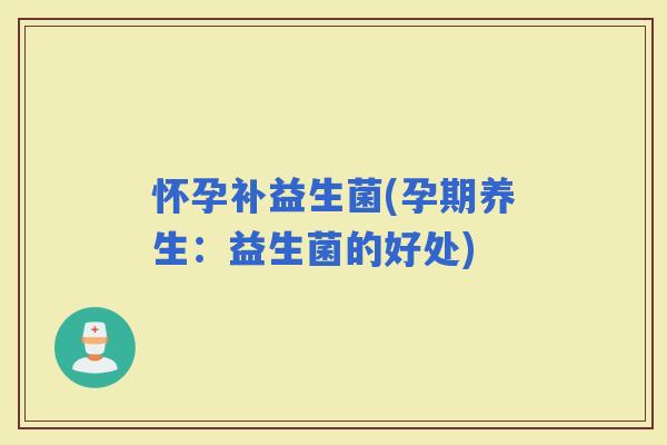怀孕补益生菌(孕期养生：益生菌的好处)