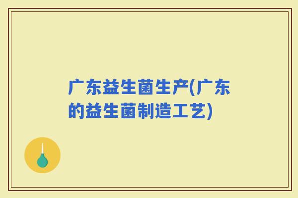 广东益生菌生产(广东的益生菌制造工艺)
