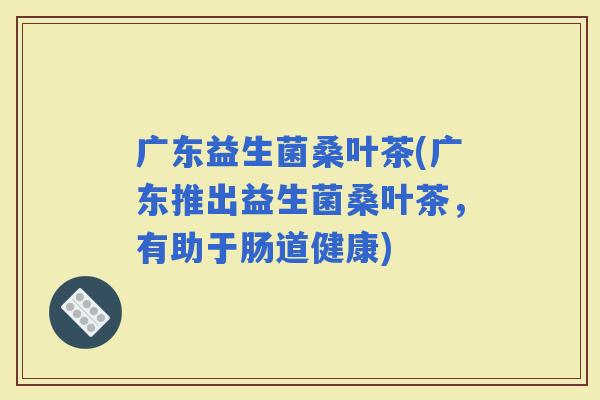 广东益生菌桑叶茶(广东推出益生菌桑叶茶，有助于肠道健康)